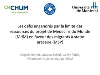 Les défis engendrés par la limite des
ressources du projet de Médecins du Monde
(MdM) en faveur des migrants à statut
précaire (MSP)
Magalie Benoit, Loubna Belaid, Valéry Ridde,
Véronique Houle et l’équipe MDM

 