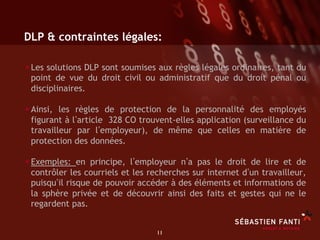 DLP & contraintes légales:

• Les solutions DLP sont soumises aux règles légales ordinaires, tant du
 point de vue du droit civil ou administratif que du droit pénal ou
 disciplinaires.

• Ainsi, les règles de protection de la personnalité des employés
 figurant à l article 328 CO trouvent-elles application (surveillance du
 travailleur par l employeur), de même que celles en matière de
 protection des données.

• Exemples: en principe, l employeur n a pas le droit de lire et de
 contrôler les courriels et les recherches sur internet d un travailleur,
 puisqu il risque de pouvoir accéder à des éléments et informations de
 la sphère privée et de découvrir ainsi des faits et gestes qui ne le
 regardent pas.


                                 11	

 