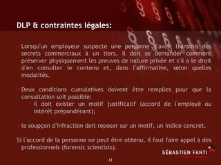 DLP & contraintes légales:

• Lorsqu un employeur suspecte une personne d avoir transmis des
 secrets commerciaux à un tiers, il doit se demander comment
 préserver physiquement les preuves de nature privée et s il a le droit
 d en consulter le contenu et, dans l affirmative, selon quelles
 modalités.

• Deux conditions cumulatives doivent être remplies pour que la
 consultation soit possible:
   •  il doit exister un motif justificatif (accord de l employé ou
      intérêt prépondérant);

• le soupçon d infraction doit reposer sur un motif, un indice concret.
Si l accord de la personne ne peut être obtenu, il faut faire appel à des
  professionnels (forensic scientists).
                                  13	

 