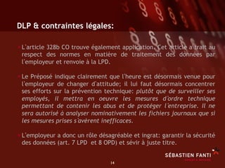 DLP & contraintes légales:

• L article 328b CO trouve également application. Cet article a trait au
 respect des normes en matière de traitement des données par
 l employeur et renvoie à la LPD.

• Le Préposé indique clairement que l heure est désormais venue pour
 l employeur de changer d attitude; il lui faut désormais concentrer
 ses efforts sur la prévention technique: plutôt que de surveiller ses
 employés, il mettra en oeuvre les mesures d ordre technique
 permettant de contenir les abus et de protéger l entreprise. Il ne
 sera autorisé à analyser nominativement les fichiers journaux que si
 les mesures prises s avèrent inefficaces.

• L employeur a donc un rôle désagréable et ingrat: garantir la sécurité
 des données (art. 7 LPD et 8 OPD) et sévir à juste titre.


                                 14	

 
