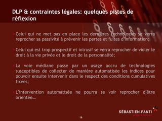 DLP & contraintes légales: quelques pistes de
réflexion

• Celui qui ne met pas en place les dernières technologies se verra
 reprocher sa passivité à prévenir les pertes et fuites d information;

• Celui qui est trop prospectif et intrusif se verra reprocher de violer le
 droit à la vie privée et le droit de la personnalité;

• La voie médiane passe par un usage accru de technologies
 susceptibles de collecter de manière automatisée les indices pour
 pouvoir ensuite intervenir dans le respect des conditions cumulatives
 fixées;

• L intervention automatisée ne pourra se voir reprocher d être
 orientée…



                                   16	

 