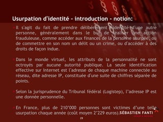 Usurpation d identité - introduction - notion:
• Il s agit du fait de prendre délibérément l identité d une  autre
 personne, généralement dans le but de réaliser une action
 frauduleuse, comme accéder aux finances de la personne usurpée, ou
 de commettre en son nom un délit ou un crime, ou d accéder à des
 droits de façon indue.

• Dans le monde virtuel, les attributs de la personnalité ne sont
 octroyés par aucune autorité publique. La seule identification
 effective sur Internet est l adresse de chaque machine connectée au
 réseau, dite adresse IP, constituée d une suite de chiffres séparée de
 points.

• Selon la jurisprudence du Tribunal fédéral (Logistep), l’adresse IP est
 une donnée personnelle.

• En France, plus de 210’000 personnes sont victimes d’une telle
 usurpation chaque année (coût moyen 2’229 euros).
                                  19	

 