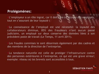 Prolégomènes:
• L’employeur a un rôle ingrat, car il doit être à l’écoute des employés,
tout en s’assurant de leur loyauté (

• La connaissance de l’employé est une nécessité: la loyauté des
collaborateurs diminue, 85% des fraudeurs n’ont aucun passé
judiciaire, un employé sur deux conserve des données liées à son
précédent poste de travail (Le Temps, 11 avril 2011).

• Les fraudes commises le sont désormais également par des cadres et
des membres de la direction de l’entreprise.

• La tendance naturelle est celle de protéger l’infrastructure contre
des personnes extérieures à l’entreprise, ce qui est une grave erreur;
exemple: réseau où les brevets sont accessibles à tous.



                                   2	

 