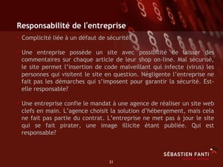 Responsabilité de l entreprise
•  Complicité liée à un défaut de sécurité?
•  Une entreprise possède un site avec possibilité de laisser des
 commentaires sur chaque article de leur shop on-line. Mal sécurisé,
 le site permet l’insertion de code malveillant qui infecte (virus) les
 personnes qui visitent le site en question. Négligente l’entreprise ne
 fait pas les démarches qui s’imposent pour garantir la sécurité. Est-
 elle responsable?

•  Une entreprise confie le mandat à une agence de réaliser un site web
 clefs en main. L’agence choisit la solution d’hébergement, mais cela
 ne fait pas partie du contrat. L’entreprise ne met pas à jour le site
 qui se fait pirater, une image illicite étant publiée. Qui est
 responsable?



                                  21	

 