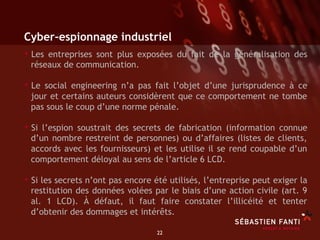 Cyber-espionnage industriel
•  Les entreprises sont plus exposées      du fait de la généralisation des
 réseaux de communication.

•  Le social engineering n’a pas fait l’objet d’une jurisprudence à ce
 jour et certains auteurs considèrent que ce comportement ne tombe
 pas sous le coup d’une norme pénale.

•  Si l’espion soustrait des secrets de fabrication (information connue
 d’un nombre restreint de personnes) ou d’affaires (listes de clients,
 accords avec les fournisseurs) et les utilise il se rend coupable d’un
 comportement déloyal au sens de l’article 6 LCD.

•  Si les secrets n’ont pas encore été utilisés, l’entreprise peut exiger la
 restitution des données volées par le biais d’une action civile (art. 9
 al. 1 LCD). À défaut, il faut faire constater l’illicéité et tenter
 d’obtenir des dommages et intérêts.

                                   22	

 