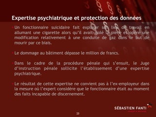 Expertise psychiatrique et protection des données
• Un fonctionnaire suicidaire fait exploser son lieu de travail en
 allumant une cigarette alors qu’il avait isolé la pièce et opéré une
 modification relativement à une conduite de gaz dans le but de
 mourir par ce biais.

• Le dommage au bâtiment dépasse le million de francs.
• Dans le cadre de la procédure pénale qui s’ensuit, le Juge
 d’instruction pénale sollicite l’établissement d’une expertise
 psychiatrique.

• Le résultat de cette expertise ne convient pas à l’ex-employeur dans
 la mesure où l’expert considère que le fonctionnaire était au moment
 des faits incapable de discernement.



                                 23	

 