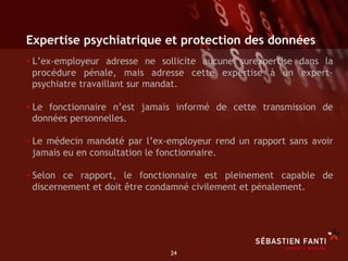 Expertise psychiatrique et protection des données
• L’ex-employeur adresse ne sollicite aucune surexpertise dans la
 procédure pénale, mais adresse cette expertise à un expert-
 psychiatre travaillant sur mandat.

• Le fonctionnaire n’est jamais informé de cette transmission de
 données personnelles.

• Le médecin mandaté par l’ex-employeur rend un rapport sans avoir
 jamais eu en consultation le fonctionnaire.

• Selon ce rapport, le fonctionnaire est pleinement capable de
 discernement et doit être condamné civilement et pénalement.




                                 24	

 