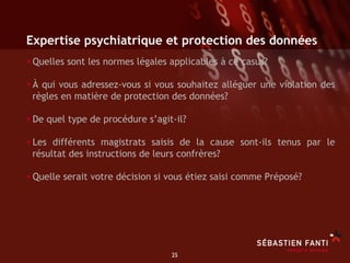 Expertise psychiatrique et protection des données
• Quelles sont les normes légales applicables à ce casus?
• À qui vous adressez-vous si vous souhaitez alléguer une violation des
 règles en matière de protection des données?

• De quel type de procédure s’agit-il?
• Les différents magistrats saisis de la cause sont-ils tenus par le
 résultat des instructions de leurs confrères?

• Quelle serait votre décision si vous étiez saisi comme Préposé?




                                  25	

 