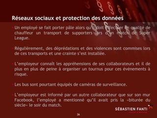 Réseaux sociaux et protection des données
• Un employé se fait porter pâle alors qu’il doit effectuer en qualité de
 chauffeur un transport de supporters lors d’un match de Super
 League.

• Régulièrement, des déprédations et des violences sont commises lors
 de ces transports et une crainte s’est installée.

• L’employeur connaît les appréhensions de ses collaborateurs et il de
 plus en plus de peine à organiser un tournus pour ces événements à
 risque.

• Les bus sont pourtant équipés de caméras de surveillance.
• L’employeur est informé par un autre collaborateur que sur son mur
 Facebook, l’employé a mentionné qu’il avait pris la «biturée du
 siècle» le soir du match.

                                  26	

 