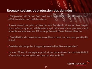 Réseaux sociaux et protection des données
• L’employeur sûr de son bon droit vous consulte et veut licencier avec
 effet immédiat son collaborateur.

• Il vous remet les print screen du mur Facebook et sur un ton taquin
 vous informe que le collaborateur qui lui a remis ces preuves a été
 accepté comme ami sur FB en se prévalant d’une fausse identité.

• L’installation de caméras de surveillance dans les bus vous paraît-elle
 licite?

• Combien de temps les images peuvent-elles être conservées?
• Le mur FB est-il un espace privé si les paramètres de confidentialité
 n’autorisent sa consultation que par des amis FB?



                                  27	

 