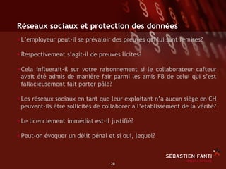 Réseaux sociaux et protection des données
• L’employeur peut-il se prévaloir des preuves qui lui sont remises?
• Respectivement s’agit-il de preuves licites?
• Cela influerait-il sur votre raisonnement si le collaborateur cafteur
 avait été admis de manière fair parmi les amis FB de celui qui s’est
 fallacieusement fait porter pâle?

• Les réseaux sociaux en tant que leur exploitant n’a aucun siège en CH
 peuvent-ils être sollicités de collaborer à l’établissement de la vérité?

• Le licenciement immédiat est-il justifié?
• Peut-on évoquer un délit pénal et si oui, lequel?


                                  28	

 