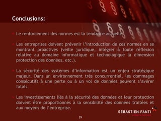 Conclusions:

•  Le renforcement des normes est la tendance actuelle.
•  Les entreprises doivent prévenir l’introduction de ces normes en se
  montrant proactives (veille juridique, intégrer à toute réflexion
  relative au domaine informatique et technologique la dimension
  protection des données, etc.).

•  La sécurité des systèmes d’information est un enjeu stratégique
  majeur. Dans un environnement très concurrentiel, les dommages
  consécutifs à une perte ou à un vol de données peuvent s’avérer
  fatals.

•  Les investissements liés à la sécurité des données et leur protection
  doivent être proportionnés à la sensibilité des données traitées et
  aux moyens de l’entreprise.

                                 29	

 