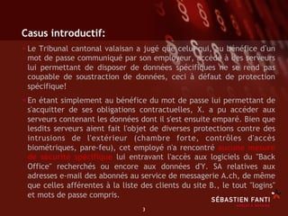Casus introductif:
• Le Tribunal cantonal valaisan
                             a jugé que celui qui, au bénéfice d un
 mot de passe communiqué par son employeur, accède à des serveurs
 lui permettant de disposer de données spécifiques ne se rend pas
 coupable de soustraction de données, ceci à défaut de protection
 spécifique!
• En étant simplement au bénéfice du mot de passe lui permettant de
 s'acquitter de ses obligations contractuelles, X. a pu accéder aux
 serveurs contenant les données dont il s'est ensuite emparé. Bien que
 lesdits serveurs aient fait l'objet de diverses protections contre des
 intrusions de l'extérieur (chambre forte, contrôles d'accès
 biométriques, pare-feu), cet employé n'a rencontré aucune mesure
 de sécurité spécifique lui entravant l'accès aux logiciels du "Back
 Office" recherchés ou encore aux données d'Y. SA relatives aux
 adresses e-mail des abonnés au service de messagerie A.ch, de même
 que celles afférentes à la liste des clients du site B., le tout "logins"
 et mots de passe compris.
                                  3	

 