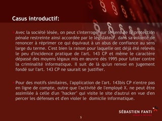 Casus introductif:

• Avec la société lésée, on peut s'interroger sur le sens de la protection
 pénale restreinte ainsi accordée par le législateur, dans sa volonté de
 renoncer à réprimer ce qui équivaut à un abus de confiance au sens
 large du terme. C'est bien la raison pour laquelle ont déjà été relevés
 le peu d'incidence pratique de l'art. 143 CP et même le caractère
 dépassé des moyens légaux mis en œuvre dès 1995 pour lutter contre
 la criminalité informatique. Il suit de là qu'un renvoi en jugement
 fondé sur l'art. 143 CP ne saurait se justifier.


• Pour des motifs similaires, l'application de l'art. 143bis CP n'entre pas
 en ligne de compte, outre que l'activité de l'employé X. ne peut être
 assimilée à celle d'un "hacker" qui visite le site d'autrui en vue d'en
 percer les défenses et d'en violer le domicile informatique.



                                   5	

 