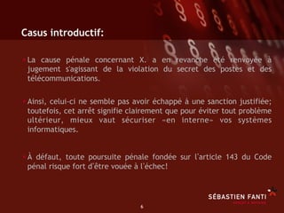 Casus introductif:

• La cause pénale concernant X. a en revanche été renvoyée à
 jugement s'agissant de la violation du secret des postes et des
 télécommunications.

• Ainsi, celui-ci ne semble pas avoir échappé à une sanction justifiée;
 toutefois, cet arrêt signifie clairement que pour éviter tout problème
 ultérieur, mieux vaut sécuriser «en interne» vos systèmes
 informatiques.


• À défaut, toute poursuite pénale fondée sur l article 143 du Code
 pénal risque fort d être vouée à l échec!




                                  6	

 
