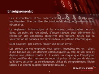 Enseignements:
• L es instructions et/ou interdictions orales ou écrites sont
 insuffisantes. Une barrière électronique et des contre-mesures sont
 nécessaires.
• Le règlement informatique et les clauses contractuelles ne sont
 donc, du point de vue pénal, d aucun secours pour démontrer la
 réalisation des conditions objectives d infractions, telles que la
 soustraction de données ou l accès indu à un système informatique.
• Elles pourront, par contre, fonder une action civile.
• Les erreurs de vos employés vous seront imputées; ex: un client
 d une banque voit ses données communiquées au fisc de son pays et
 dépose une plainte contre X. Il existe un risque que l employeur
 doive justifier des mesures de sécurité prises et de grands risques
 qu il doive assumer les conséquences civiles du comportement illicite
 soient à sa charge (action récursoire possible).

                                 7	

 