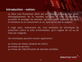 Introduction - notion:
• Le Data Loss Prevention (DLP)  est un concept qui peut être défini
 téléologiquement de la manière suivante: il vise à identifier,
 surveiller et protéger les données, qu’elles soient stockées, en cours
 d’utilisation ou en mouvement et ce, quel qu’en soit le support.

• Il s agit donc, brièvement dit, d un ensemble de techniques de
 protection contre la fuite d information, qu il s agisse de vol ou de
 fuite par mégarde.

• Ces techniques peuvent trouver application:
-  au niveau du réseau (analyse de trafic);
-  au niveau du serveur;
-  au niveau de l identification de données sensibles.


                                   9	

 