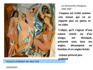 Les Demoiselles d'Avignon,
                                    1906-1907
                                 -l’espace est traité comme
                                 une masse qui ne se
                                 répartit plus en pleins et
                                 en vides
                                 -L’objet, qu’il s’agisse d’une
                                 nature morte ou d’un
                                 visage,      est    disséqué,
                                 présenté sous tous ses
                                 angles,     décomposé       en
                                 facettes et en angles brisés

                                 -espace pictural peu
                                 profond
Museum of Modern Art, New York

14/03/2012
 