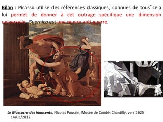 Bilan : Picasso utilise des références classiques, connues de tous cela
lui permet de donner à cet outrage spécifique une dimension
universelle. Guernica est une œuvre anti-guerre.




  Le Massacre des innocents, Nicolas Poussin, Musée de Condé, Chantilly, vers 1625
    14/03/2012
 