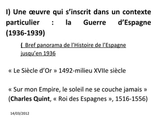 I) Une œuvre qui s’inscrit dans un contexte
particulier  :   la    Guerre     d’Espagne
(1936-1939)
      ( Bref panorama de l’Histoire de l’Espagne
      jusqu’en 1936

« Le Siècle d’Or » 1492-milieu XVIIe siècle

« Sur mon Empire, le soleil ne se couche jamais »
(Charles Quint, « Roi des Espagnes », 1516-1556)
 14/03/2012
 
