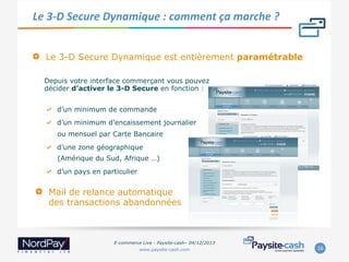 Le	
  3-­‐D	
  Secure	
  Dynamique	
  :	
  comment	
  ça	
  marche	
  ?	
  	
  
" 

Le 3-D Secure Dynamique est entièrement paramétrable
Depuis votre interface commerçant vous pouvez
décider d’activer le 3-D Secure en fonction :
"   d’un minimum de commande
"   d’un minimum d’encaissement journalier
ou mensuel par Carte Bancaire
"   d’une zone géographique
(Amérique du Sud, Afrique …)
"   d’un pays en particulier

" 

Mail de relance automatique
des transactions abandonnées

E-commerce Live - Paysite-cash– 04/12/2013
www.paysite-cash.com

16	
  

 