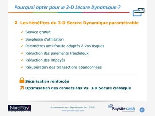 Pourquoi	
  opter	
  pour	
  le	
  3-­‐D	
  Secure	
  Dynamique	
  ?	
  
" 

Les bénéfices du 3-D Secure Dynamique paramétrable
"   Service gratuit
"   Souplesse d’utilisation
"   Paramètres anti-fraude adaptés à vos risques
"   Réduction des paiements frauduleux
"   Réduction des impayés
"   Récupération des transactions abandonnées

Sécurisation renforcée
Optimisation des conversions Vs. 3-D Secure classique

E-commerce Live - Paysite-cash– 04/12/2013
www.paysite-cash.com

17	
  

 