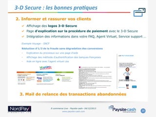 3-­‐D	
  Secure	
  :	
  les	
  bonnes	
  praJques	
  
2. Informer et rassurer vos clients
"   Affichage des logos 3-D Secure
"   Page d’explication sur la procédure de paiement avec le 3-D Secure
"   Intégration des informations dans votre FAQ, Agent Virtuel, Service support …
Exemple Voyage - SNCF
Réduction d’1/3 de la fraude sans dégradation des conversions
- 

Explication du processus sur une page d’aide

- 

Affichage des méthode d’authentification des banques françaises

- 

Aide en ligne avec l’agent virtuel Léa

3. Mail de relance des transactions abandonnées

E-commerce Live - Paysite-cash– 04/12/2013
www.paysite-cash.com

20	
  

 