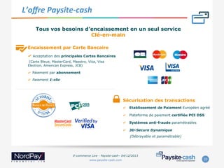  L’oﬀre	
  Paysite-­‐cash	
  
Tous vos besoins d’encaissement en un seul service
Clé-en-main
Encaissement par Carte Bancaire
"   Acceptation des principales Cartes Bancaires
(Carte Bleue, MasterCard, Maestro, Visa, Visa
Electron, American Express, JCB)

"  Paiement par abonnement
"  Paiement 1-clic

Sécurisation des transactions
" 

Etablissement de Paiement Européen agréé

" 

Plateforme de paiement certifiée PCI DSS

" 

Systèmes anti-fraude paramétrables

" 

3D-Secure Dynamique
(Débrayable et paramétrable)

E-commerce Live - Paysite-cash– 04/12/2013
www.paysite-cash.com

22

 