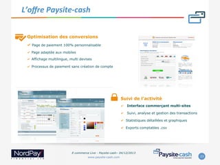  L’oﬀre	
  Paysite-­‐cash	
  

Optimisation des conversions
"   Page de paiement 100% personnalisable
"  Page adaptée aux mobiles
"  Affichage multilingue, multi devises
"  Processus de paiement sans création de compte

Suivi de l’activité
" 

Interface commerçant multi-sites

" 

Suivi, analyse et gestion des transactions

" 

Statistiques détaillées et graphiques

" 

Exports comptables .csv

E-commerce Live - Paysite-cash– 04/12/2013
www.paysite-cash.com

23

 