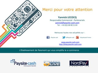 Merci pour votre attention
Yannick	
  LECOCQ	
  

Responsable	
  Commercial	
  -­‐	
  Partenariats	
  
yannick@paysite-­‐cash.com	
  
Tel.	
  :	
  +33	
  (0)1	
  80	
  89	
  51	
  83	
  

Retrouvez toutes nos actualités sur :
/Paysite-­‐cash

	
  

	
  	
  	
  	
  @Paysite-­‐cash	
  	
  	
  	
  	
  	
  	
  	
  	
  	
  	
  	
  	
  	
  	
  	
  	
  	
  +Paysitecash-­‐France	
  	
  	
  	
  	
  	
  	
  	
  	
  	
  	
  	
  	
  	
  	
  	
  	
  

www.paysite-­‐cash.com	
  
hVp://blog.paysite-­‐cash.com	
  
L’Etablissement de Paiement qui vous simplifie le e-commerce

 