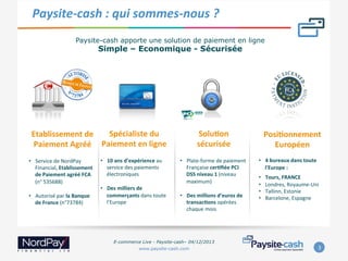Paysite-­‐cash	
  :	
  qui	
  sommes-­‐nous	
  ?	
  
Paysite-cash apporte une solution de paiement en ligne

Simple – Economique - Sécurisée

	
  

Spécialiste	
  du	
  
Etablissement	
  de	
  
Paiement	
  Agréé	
   Paiement	
  en	
  ligne	
  	
  

•  Service	
  de	
  NordPay	
  
Financial,	
  Etablissement	
  
de	
  Paiement	
  agréé	
  FCA	
  
(n°	
  535688)	
  	
  
	
  
•  Autorisé	
  par	
  la	
  Banque	
  
de	
  France	
  (n°73784)	
  
	
  

	
  

	
  

•  10	
  ans	
  d’expérience	
  au	
  
service	
  des	
  paiements	
  
électroniques	
  
	
  
•  Des	
  milliers	
  de	
  
commerçants	
  dans	
  toute	
  	
  
l’Europe	
  

	
  

SoluAon	
  	
  
sécurisée	
  
	
  

•  Plate-­‐forme	
  de	
  paiement	
  
Française	
  cerAﬁée	
  PCI	
  
DSS	
  niveau	
  1	
  (niveau	
  
maximum)	
  
	
  
•  Des	
  millions	
  d’euros	
  de	
  
transacAons	
  opérées	
  
chaque	
  mois	
  

PosiAonnement	
  
Européen	
  
	
  

•  4	
  bureaux	
  dans	
  toute	
  
l'Europe	
  :	
  	
  
• 
• 
• 
• 

Tours,	
  FRANCE	
  
Londres,	
  Royaume-­‐Uni	
  	
  
Tallinn,	
  Estonie	
  
Barcelone,	
  Espagne

	
  

	
  
E-commerce Live - Paysite-cash– 04/12/2013
www.paysite-cash.com

3	
  

 