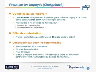 Focus	
  sur	
  les	
  impayés	
  (Chargeback)	
  
" 

Qu’est-ce qu’un impayé ?
"   Contestation d’un paiement à distance (sans présence physique de la CB)
par le porteur après débit sur son compte bancaire.
"   Mis en place il y a une dizaine d’année pour :

• 
• 

" 

Rassurer les cyberacheteurs
Favoriser l’essor du e-commerce

Délai de contestation
"   France : contestation possible jusqu’à 13 mois après le débit !

" 

Conséquences pour l’e-commerçant
"
"
"
"

 
 
 
 

Remboursement de la commande
Perte de la marchandise
Frais d’impayés
Si taux d’impayés trop élevé : tarification plus chère ou rupture du
contrat avec le PSP (Prestataire de Service de Paiement)

E-commerce Live - Paysite-cash– 04/12/2013
www.paysite-cash.com

6	
  

 