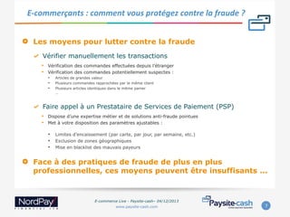 E-­‐commerçants	
  :	
  comment	
  vous	
  protégez	
  contre	
  la	
  fraude	
  ?	
  

" 

Les moyens pour lutter contre la fraude
"   Vérifier manuellement les transactions
• 
• 

Vérification des commandes effectuées depuis l’étranger
Vérification des commandes potentiellement suspectes :
•  Articles de grandes valeur
•  Plusieurs commandes rapprochées par le même client
•  Plusieurs articles identiques dans le même panier
…

"   Faire appel à un Prestataire de Services de Paiement (PSP)
• 
• 

Dispose d’une expertise métier et de solutions anti-fraude pointues
Met à votre disposition des paramètres ajustables :

•  Limites d’encaissement (par carte, par jour, par semaine, etc.)
•  Exclusion de zones géographiques
•  Mise en blacklist des mauvais payeurs

" 

Face à des pratiques de fraude de plus en plus
professionnelles, ces moyens peuvent être insuffisants ...

E-commerce Live - Paysite-cash– 04/12/2013
www.paysite-cash.com

7	
  

 
