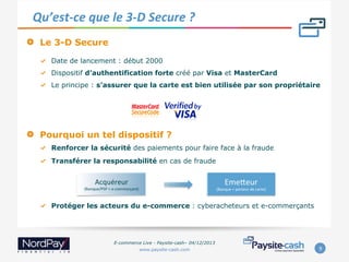 Qu’est-­‐ce	
  que	
  le	
  3-­‐D	
  Secure	
  ?	
  
" 

Le 3-D Secure
"   Date de lancement : début 2000
"   Dispositif d’authentification forte créé par Visa et MasterCard
"   Le principe : s’assurer que la carte est bien utilisée par son propriétaire

" 

Pourquoi un tel dispositif ?
"   Renforcer la sécurité des paiements pour faire face à la fraude
"   Transférer la responsabilité en cas de fraude

Acquéreur	
  

(Banque/PSP	
  +	
  e-­‐commerçant)	
  

EmeVeur	
  

(Banque	
  +	
  porteur	
  de	
  carte)	
  

"   Protéger les acteurs du e-commerce : cyberacheteurs et e-commerçants

E-commerce Live - Paysite-cash– 04/12/2013
www.paysite-cash.com

9	
  

 