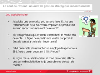 Le coût de revient : un outil de gestion stratégique incontournable
5
Jeu questionnaire
• J’exploite une entreprise peu automatisée. Est-ce que
l’embauche de deux nouveaux employés de production
aura un impact sur mon coût de revient?
• J’ai trois produits qui affichent exactement le même prix
de vente. La façon de répartir mes ventes par produit
(mix de vente) a-t-elle de l’importance?
• Est-il préférable d’embaucher un employé d’expérience à
25 $/heure ou un débutant à 15 $/heure?
• Je reçois mes états financiers et mon entreprise affiche
une perte d’exploitation. Ai-je un problème de coût de
revient?
 