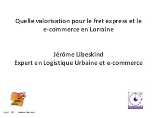 9 juin 2015 Jérôme Libeskind
Quelle valorisation pour le fret express et le
e-commerce en Lorraine
Jérôme Libeskind
Expert en Logistique Urbaine et e-commerce
 