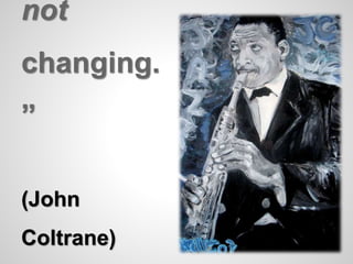 not 
changing. 
” 
(John 
Coltrane) 
 