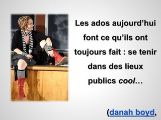Les ados aujourd’hui 
font ce qu’ils ont 
toujours fait : se tenir 
dans des lieux 
publics cool… 
(danah boyd, 
 