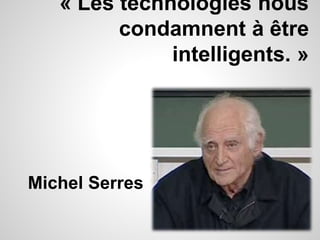 « Les technologies nous 
condamnent à être 
intelligents. » 
Michel Serres 
 
