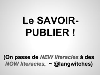 Le SAVOIR-PUBLIER 
! 
(On passe de NEW literacies à des 
NOW literacies. ~ @langwitches) 
 