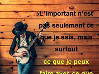 L’important n’est 
pas seulement ce 
que je sais, mais 
surtout 
ce que je peux 
faire avec ce que 
 