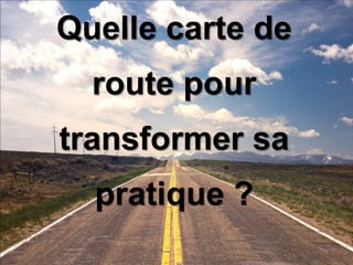 Quelle carte de 
route pour 
transformer sa 
pratique ? 
 