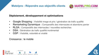 Matelpro : Répondre aux objectifs clients
Déploiement, développement et optimisations
• Google Shopping : Visibilité image et prix / génération de trafic qualifié
• Remarketing Dynamique : Comparatifs des internautes et abandons panier
• RLSA : Comparatifs des internautes / nouvelles recherches
• DSA : Génération de trafic qualifié incrémental
• GSP : Visibilité, notoriété et viralité
Croissance : le mobile
 