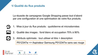 1/ Qualité du flux produits
La réussite de campagnes Google Shopping passe tout d’abord
par une configuration et une optimisation de votre flux produits.
1. Mise à jour du flux produits : quotidienne et microdonnées
2. Qualité des images : fond blanc et occupation 75% à 90%
3. Attributs optimisés : tout utiliser et titre + description
P012347w => Aspirateur Samsung P012347w sans sac rouge
 