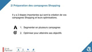 2/ Préparation des campagnes Shopping
Il y a 2 étapes importantes qui sont la création de vos
campagnes Shopping et leurs optimisations.
1. Segmenter en plusieurs campagnes
2. Optimiser pour atteindre ses objectifs
 