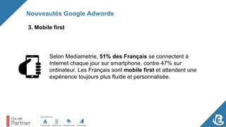 Nouveautés Google Adwords
3. Mobile first
Selon Mediametrie, 51% des Français se connectent à
Internet chaque jour sur smartphone, contre 47% sur
ordinateur. Les Français sont mobile first et attendent une
expérience toujours plus fluide et personnalisée.
 