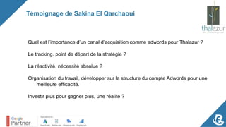 Témoignage de Sakina El Qarchaoui
Quel est l’importance d’un canal d’acquisition comme adwords pour Thalazur ?
Le tracking, point de départ de la stratégie ?
La réactivité, nécessité absolue ?
Organisation du travail, développer sur la structure du compte Adwords pour une
meilleure efficacité.
Investir plus pour gagner plus, une réalité ?
 