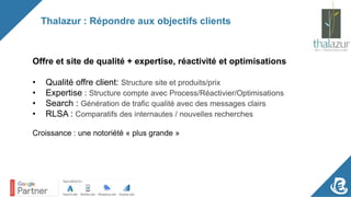 Thalazur : Répondre aux objectifs clients
Offre et site de qualité + expertise, réactivité et optimisations
• Qualité offre client: Structure site et produits/prix
• Expertise : Structure compte avec Process/Réactivier/Optimisations
• Search : Génération de trafic qualité avec des messages clairs
• RLSA : Comparatifs des internautes / nouvelles recherches
Croissance : une notoriété « plus grande »
 