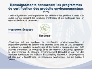 Renseignements concernant les programmesRenseignements concernant les programmes
de certification des produits environnementauxde certification des produits environnementaux
(suite)(suite)
Il existe également des organismes qui certifient des produits « verts » de
toutes sortes incluant les produits d’entretien et de nettoyage tout en
assurant l’efficacité de ceux-ci.
 
Programme ÉcoLogoProgramme ÉcoLogo
www.ecologo.org
L’ÉcoLogo est un symbole de certification environnementale. Le
programme permet de certifier des produits dans plus de 250 catégories.
La catégorie « produits de nettoyage et d’entretien » compte plus de 1 500
produits d’entretien, de nettoyage et de désinfection. L’ÉcoLogo appartient
au gouvernement du Canada (Environnement Canada) et est l’un des
membres fondateurs du « Global EcoLabelling Network ». Le programme
est régi par « TerraChoice Environmental Marketing » qui est basée à
Ottawa.
 