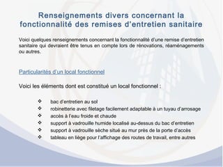 Renseignements divers concernant la
fonctionnalité des remises d’entretien sanitaire
Voici quelques renseignements concernant la fonctionnalité d’une remise d’entretien
sanitaire qui devraient être tenus en compte lors de rénovations, réaménagements
ou autres.
Particularités d’un local fonctionnel
Voici les éléments dont est constitué un local fonctionnel :
 bac d’entretien au sol
 robinetterie avec filetage facilement adaptable à un tuyau d’arrosage
 accès à l’eau froide et chaude
 support à vadrouille humide localisé au-dessus du bac d’entretien
 support à vadrouille sèche situé au mur près de la porte d’accès
 tableau en liège pour l’affichage des routes de travail, entre autres
 